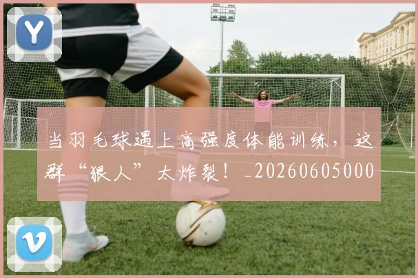 当羽毛球遇上高强度体能训练,这群“狠人”太炸裂!_20260605000815