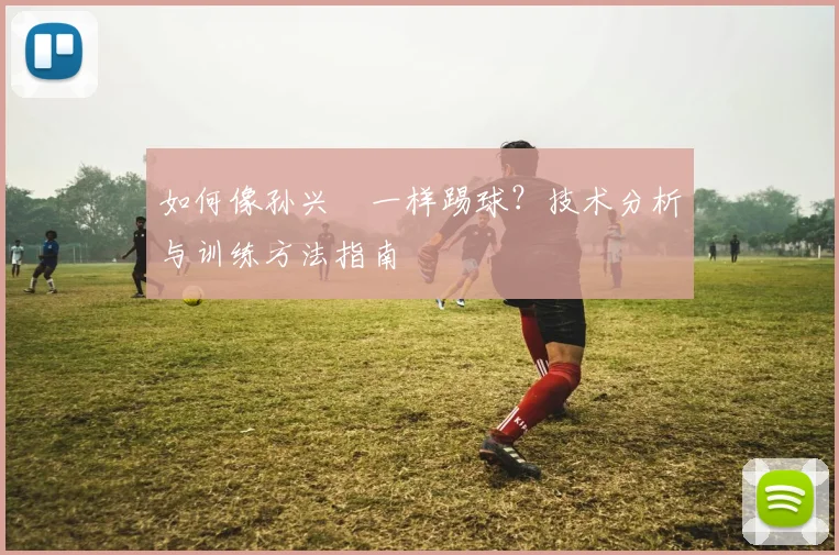 如何像孙兴慜一样踢球?技术分析与训练方法指南