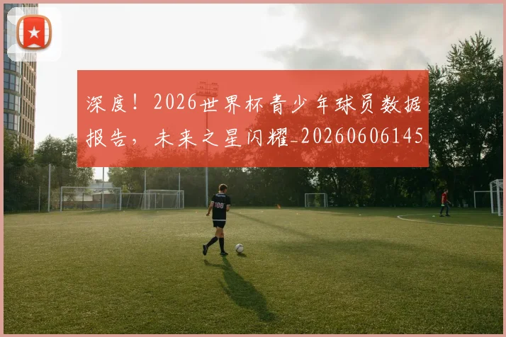 深度！2026世界杯青少年球员数据报告，未来之星闪耀_20260606145929