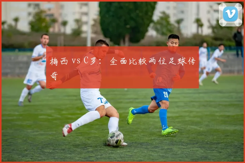 梅西 vs C罗：全面比较两位足球传奇