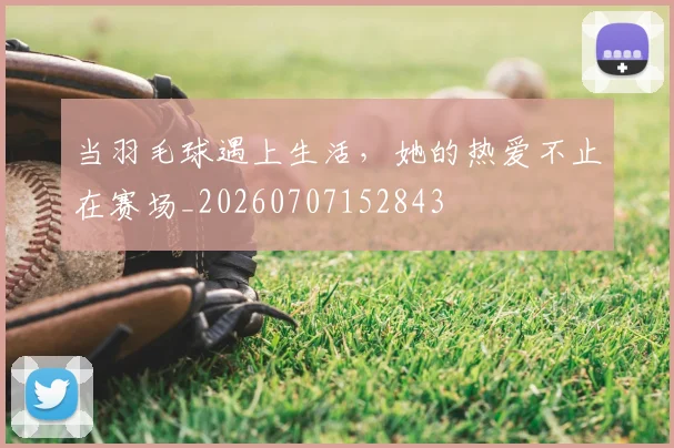 当羽毛球遇上生活,她的热爱不止在赛场_20260707152843