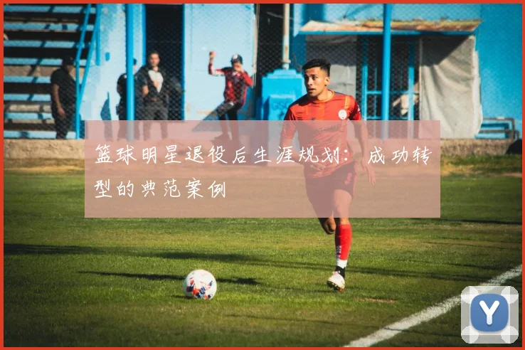 篮球明星退役后生涯规划：成功转型的典范案例
