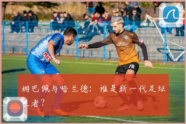 姆巴佩与哈兰德：谁是新一代足坛王者？