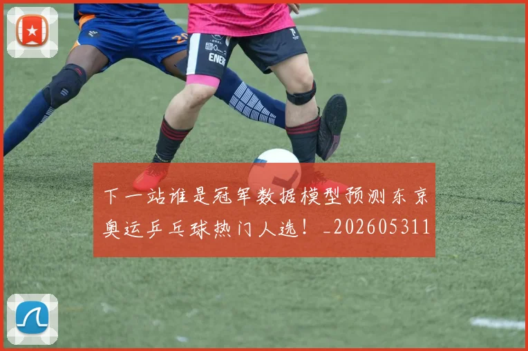下一站谁是冠军数据模型预测东京奥运乒乓球热门人选！_20260531151130_20260702174136