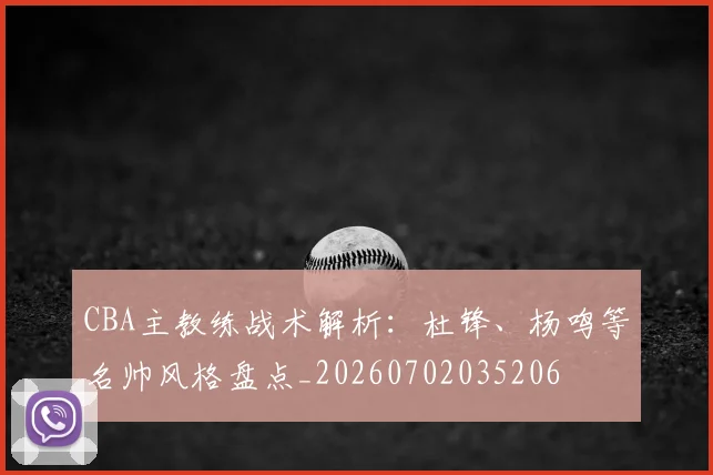 CBA主教练战术解析：杜锋、杨鸣等名帅风格盘点_20260702035206