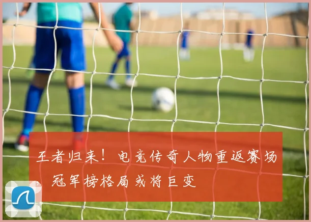 王者归来！电竞传奇人物重返赛场，冠军榜格局或将巨变