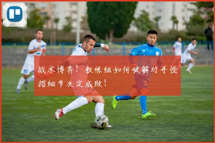 战术博弈！教练组如何破解对手怪招细节决定成败！