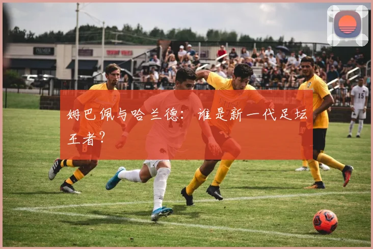 姆巴佩与哈兰德:谁是新一代足坛王者?