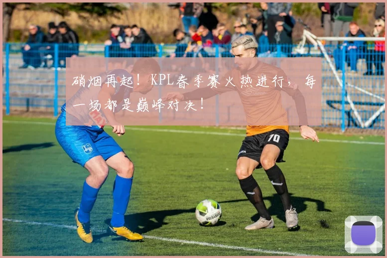 硝烟再起！KPL春季赛火热进行，每一场都是巅峰对决！