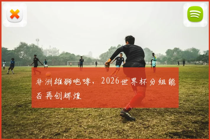 非洲雄狮咆哮，2026世界杯分组能否再创辉煌