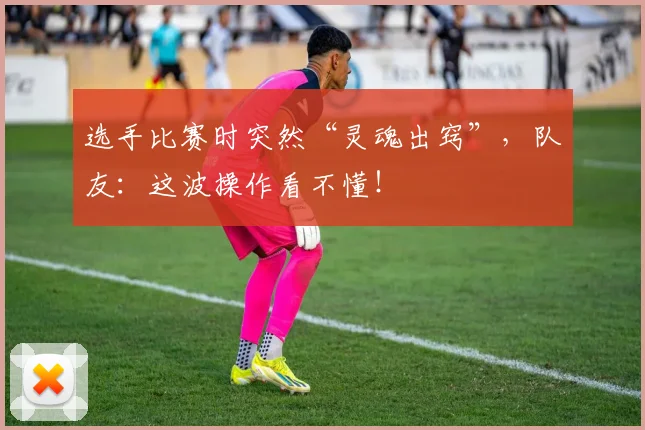 选手比赛时突然“灵魂出窍”，队友：这波操作看不懂！