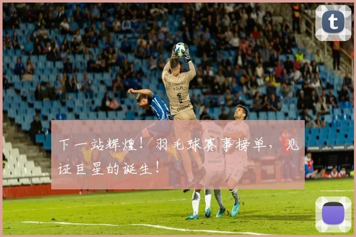 下一站辉煌！羽毛球赛事榜单，见证巨星的诞生！