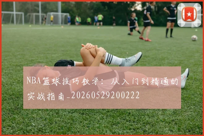NBA篮球技巧教学：从入门到精通的实战指南_20260529200222