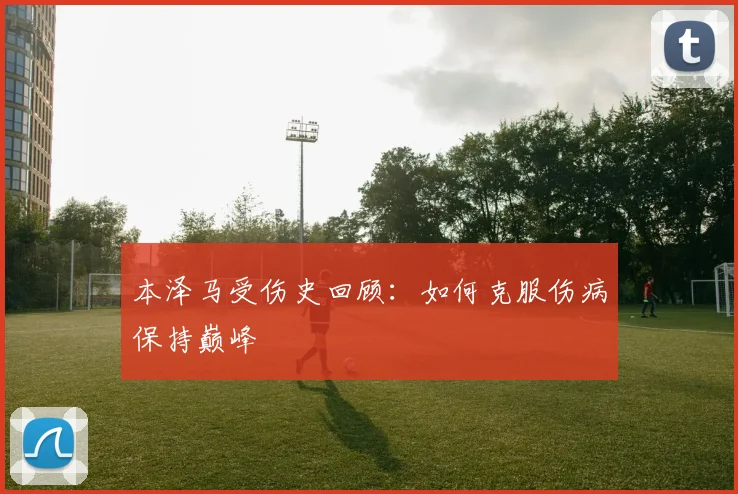 本泽马受伤史回顾：如何克服伤病保持巅峰