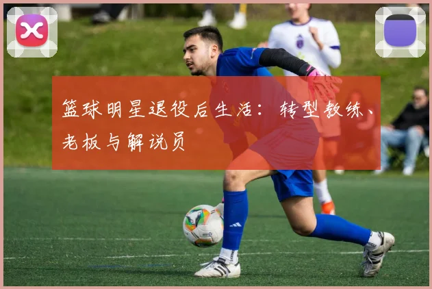 篮球明星退役后生活：转型教练、老板与解说员