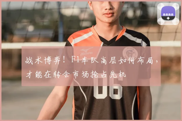 战术博弈!F1车队高层如何布局,才能在转会市场抢占先机