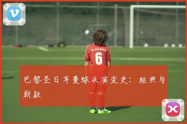 巴黎圣日耳曼球衣演变史：经典与新款