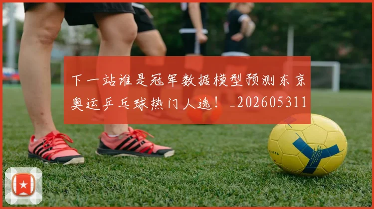 下一站谁是冠军数据模型预测东京奥运乒乓球热门人选！_20260531151130_20260702174136